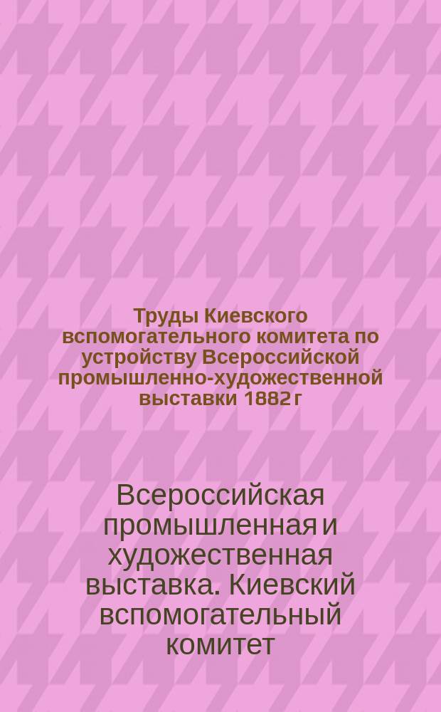 Труды Киевского вспомогательного комитета по устройству Всероссийской промышленно-художественной выставки 1882 г. в Москве