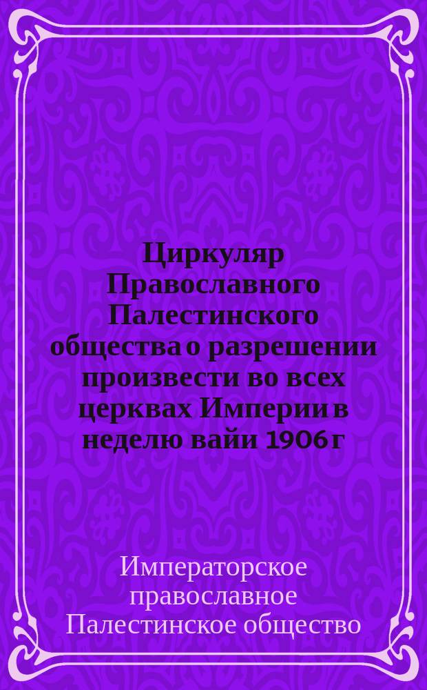 [Циркуляр Православного Палестинского общества о разрешении произвести во всех церквах Империи в неделю вайи 1906 г. тарелочный сбор для православных Иерусалима и Св. Земли]