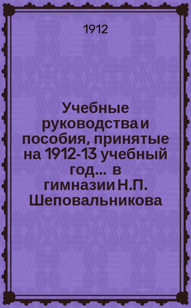 Учебные руководства и пособия, принятые на 1912-13 учебный год... ... в гимназии Н.П. Шеповальникова