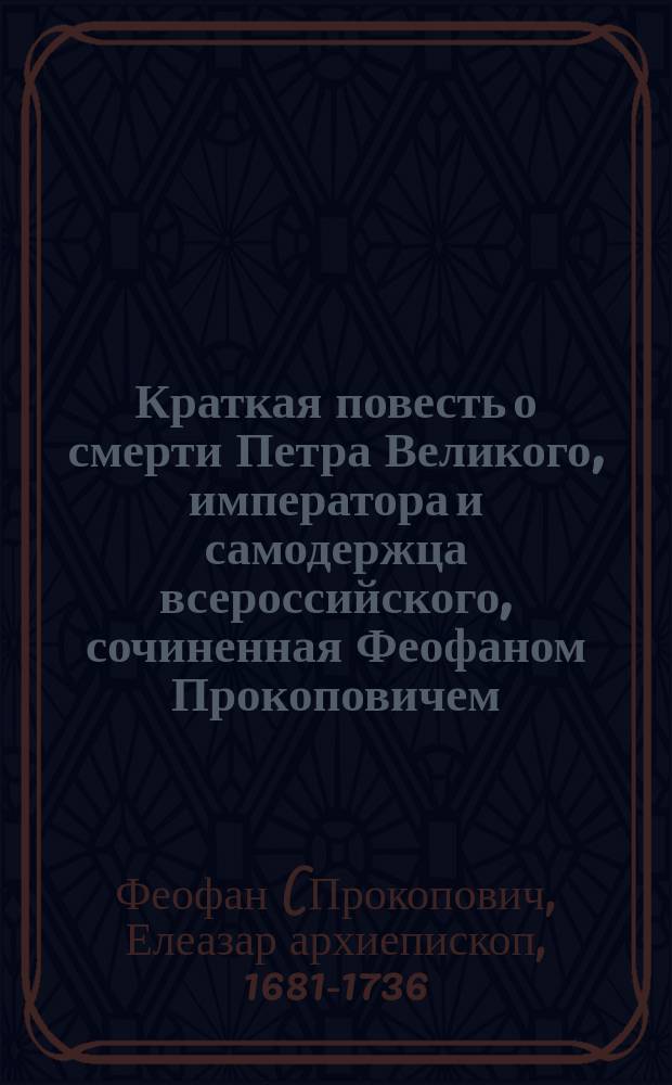 Краткая повесть о смерти Петра Великого, императора и самодержца всероссийского, сочиненная Феофаном Прокоповичем, архиепископом Новгородским и Св. синода первенствовавшим членом : С присовокуплением: Описания порядка, держанного при погребении... Петра Великого, императора и самодержца всероссийского и ... государыни цесаревны Наталии Петровны