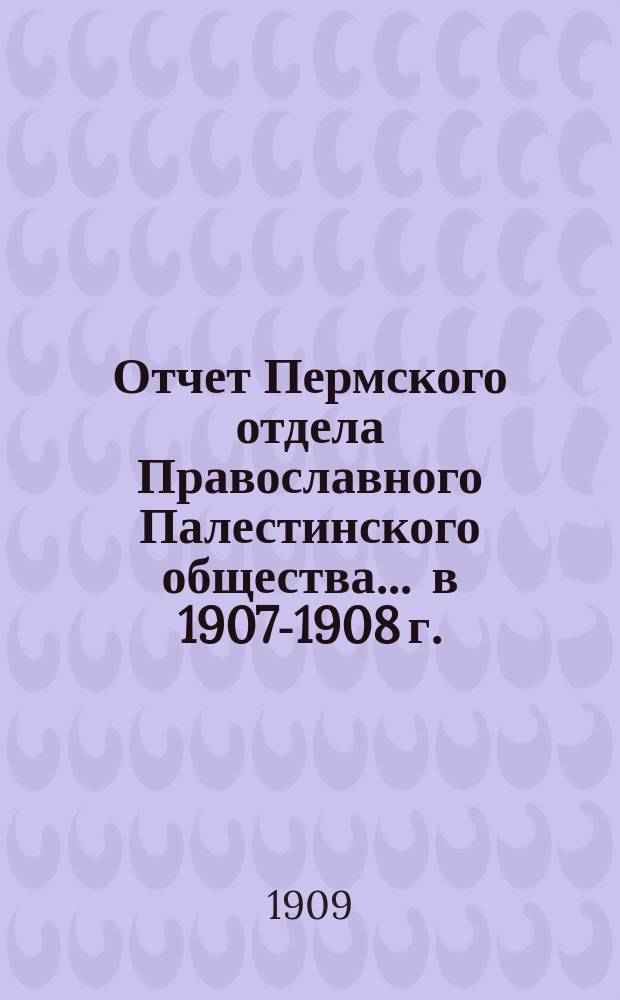 Отчет Пермского отдела Православного Палестинского общества... ... в 1907-1908 г.