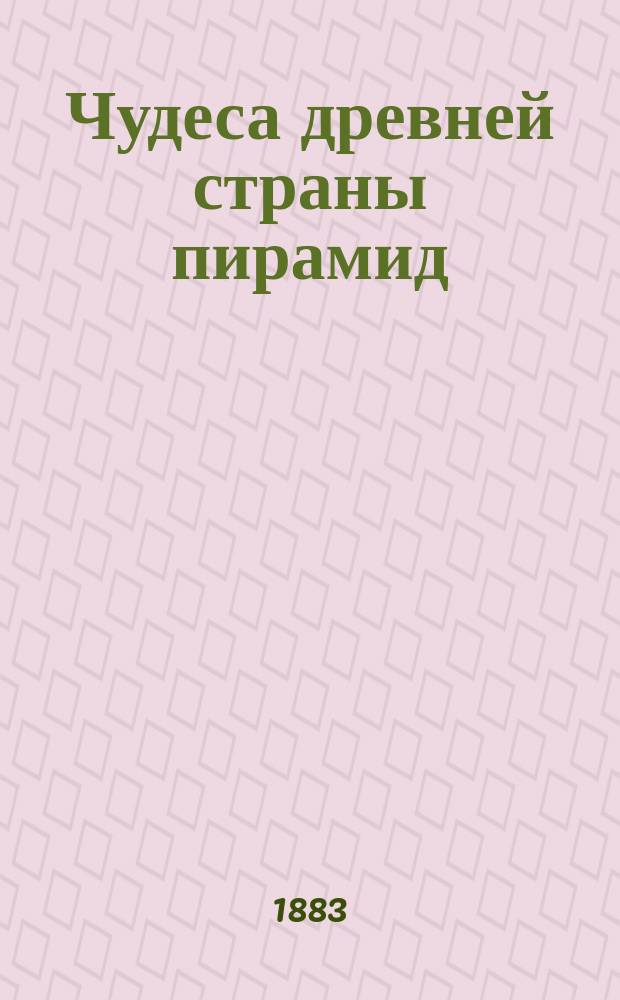 Чудеса древней страны пирамид : Геогр., ист. и бытовые картины древнего Египта в период его процветания и упадка : С 160 рис., помещ. в тексте, 8-ю литогр. и 2-мя хромотипич. картинами, картой долины Пиом и пл. с птичьего полета египет. памятников в Нильской долине : В 2 ч