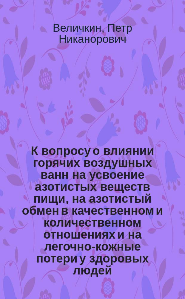 К вопросу о влиянии горячих воздушных ванн на усвоение азотистых веществ пищи, на азотистый обмен в качественном и количественном отношениях и на легочно-кожные потери у здоровых людей : Дис. на степ. д-ра мед. врача Петра Величкина
