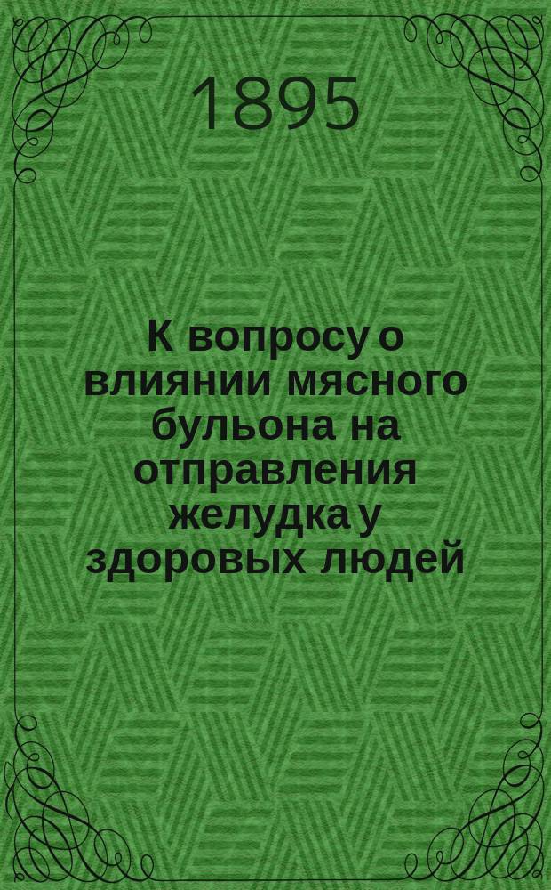 К вопросу о влиянии мясного бульона на отправления желудка у здоровых людей : Дис. на степ. д-ра мед. Николая Ивановича Козьминых