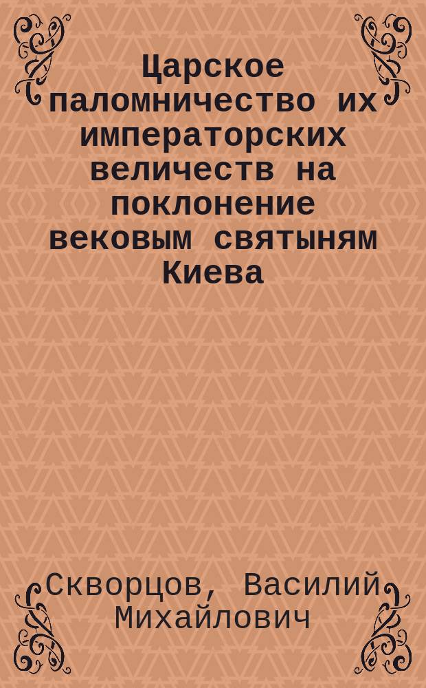 Царское паломничество их императорских величеств на поклонение вековым святыням Киева : (Впечатления и наблюдения очевидца)