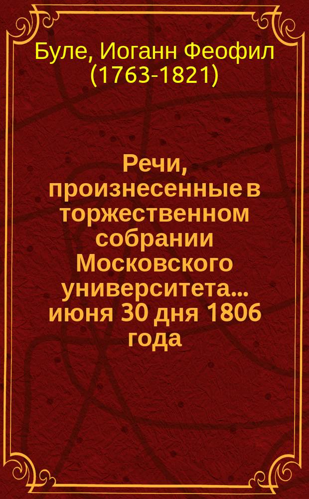 Речи, произнесенные в торжественном собрании Московского университета... ... июня 30 дня 1806 года : Речь о лучшем способе, как писать можно историю тех народов, кои, по общему мнению, прежде девятого века населяли, или переходили российские, особенно южные, земли, читанная в торжественном собрании Московского университета... Иваном Феофилом Буле. [Слово о нынешнем состоянии земной поверхности.., произнесенное... Иваном Двигубским. Хор петый в торжественном собрании Московского университета...