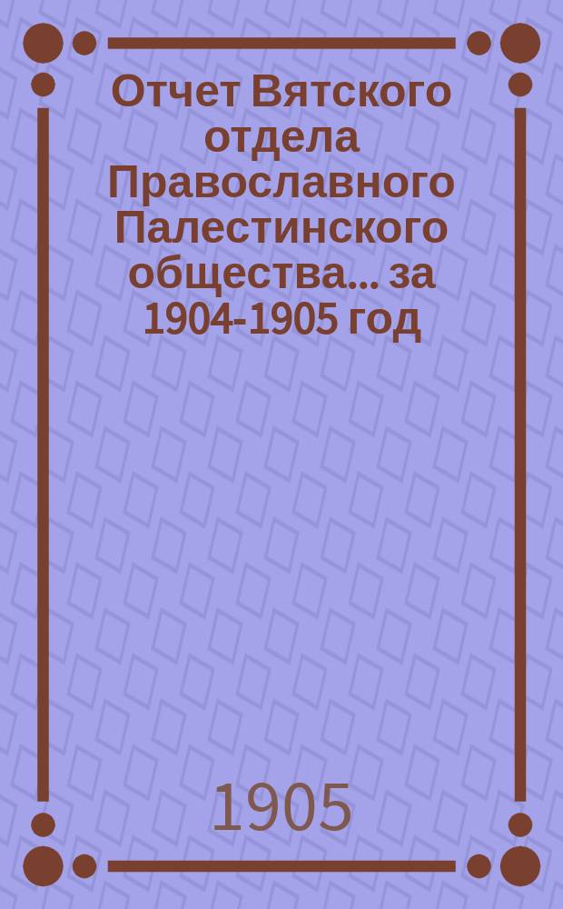 Отчет Вятского отдела Православного Палестинского общества... ... за 1904-1905 год