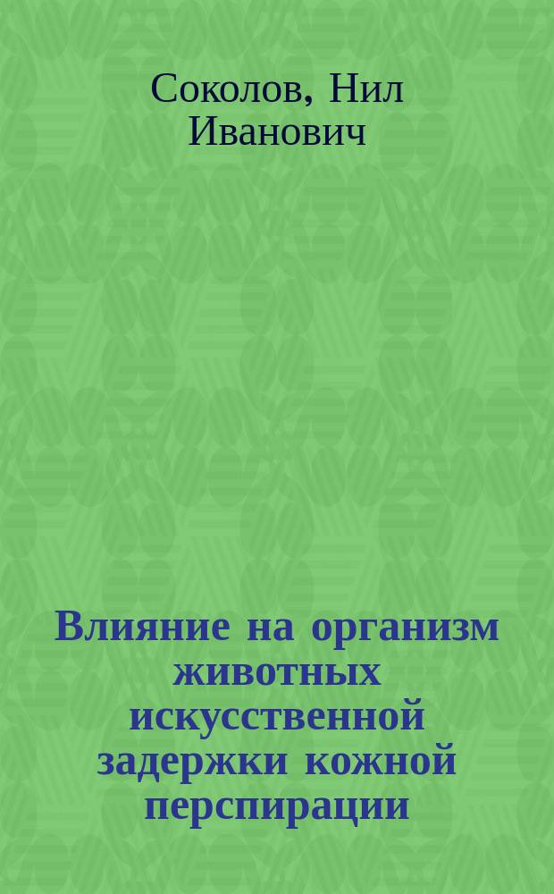 Влияние на организм животных искусственной задержки кожной перспирации : Работа, представл. для получения степ. д-ра мед. Нилом Соколовым, орд. Клиники внутр. болезней проф. С.П. Боткина