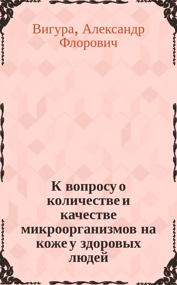 К вопросу о количестве и качестве микроорганизмов на коже у здоровых людей : Дис. на степ. д-ра мед. Александра Флоровича Вигуры