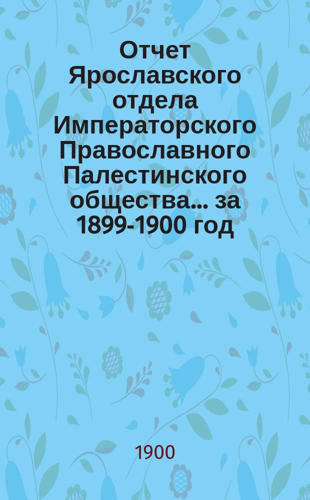 Отчет Ярославского отдела Императорского Православного Палестинского общества... ... за 1899-1900 год