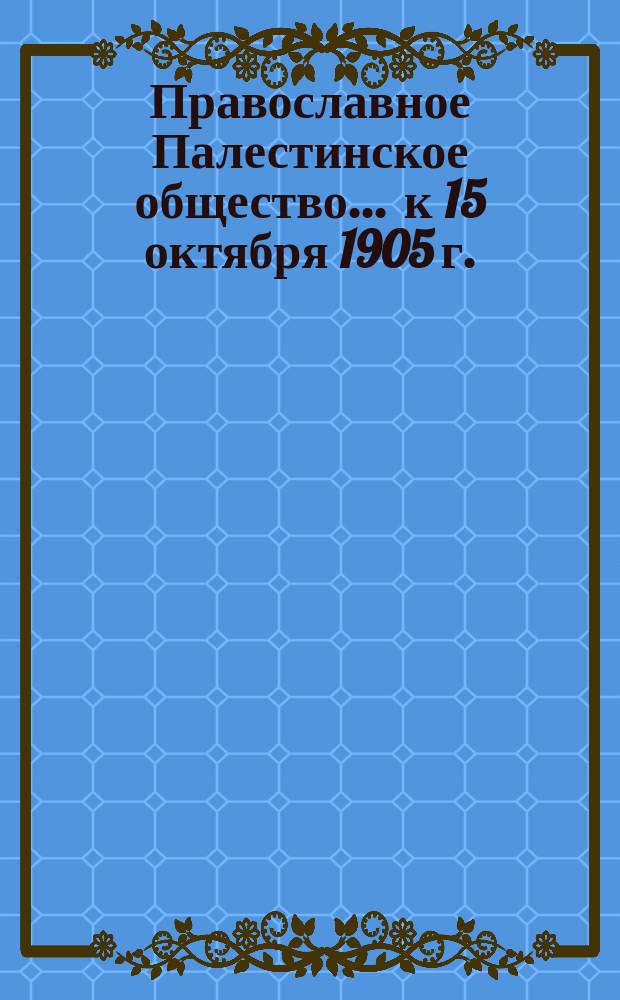 Православное Палестинское общество... ... к 15 октября 1905 г.