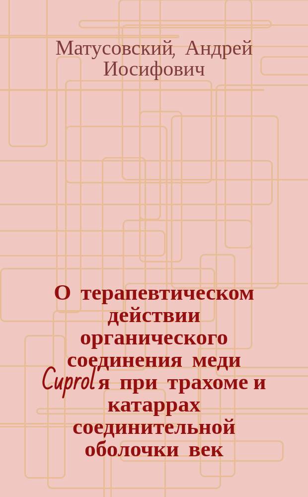 О терапевтическом действии органического соединения меди Cuprol'я при трахоме и катаррах соединительной оболочки век : Исслед. из Госпит. глазной клиники проф. Л.Г. Беллярминова : Дис. на степень д-ра мед. А.И. Матусовского