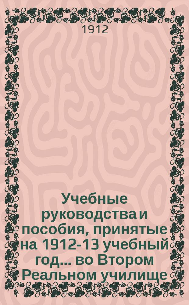 Учебные руководства и пособия, принятые на 1912-13 учебный год... ... во Втором Реальном училище