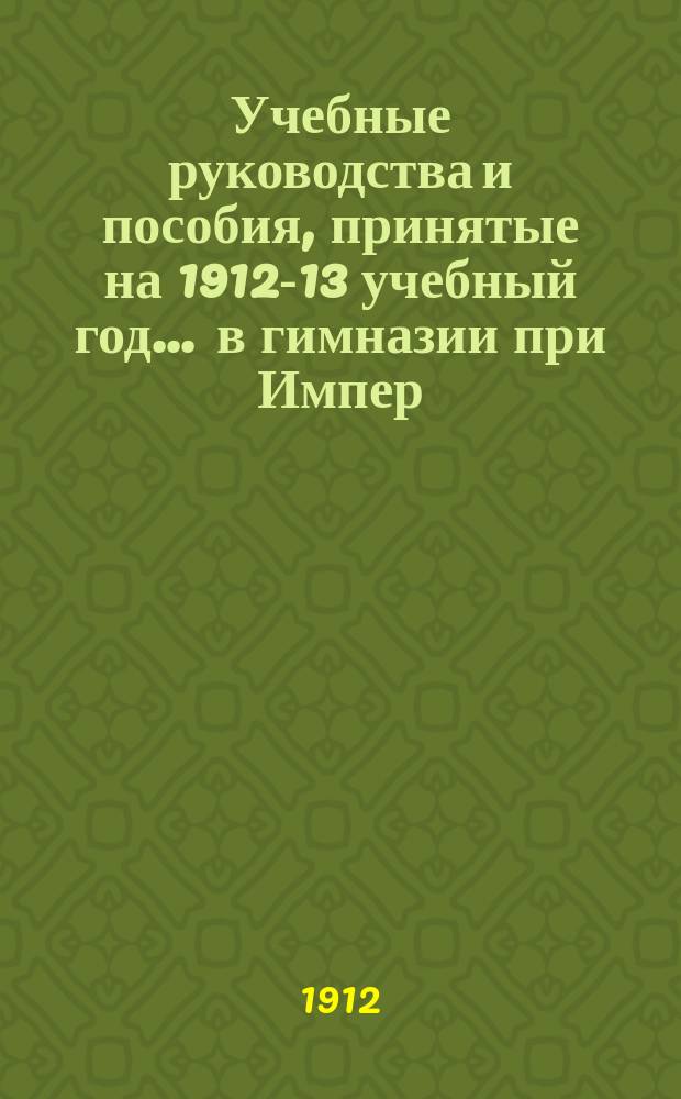 Учебные руководства и пособия, принятые на 1912-13 учебный год... ... в гимназии при Импер. Историко-филологическом институте