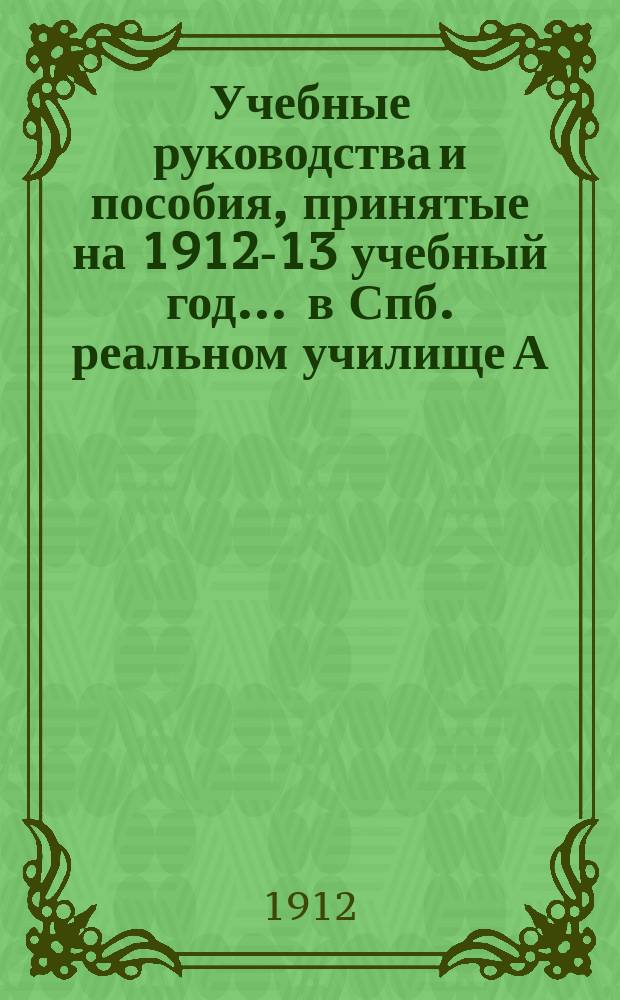 Учебные руководства и пособия, принятые на 1912-13 учебный год... ... в Спб. реальном училище А.А. Копылова