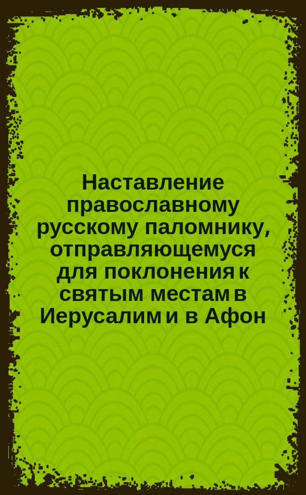 Наставление православному русскому паломнику, отправляющемуся для поклонения к святым местам в Иерусалим и в Афон : на 1 марта 1899 г