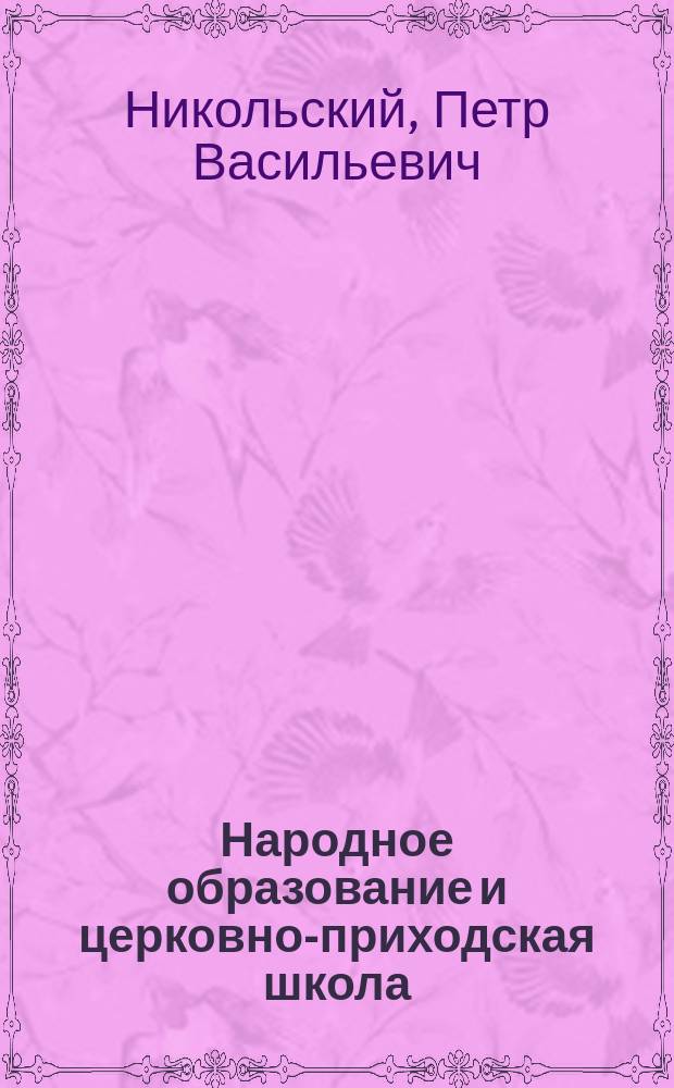 Народное образование и церковно-приходская школа : Речь, произнесенная на акте Пед. курсов для учителей церковно-приход. школ Киевской епархии 16 июля 1910 г. проф. П.В. Никольским