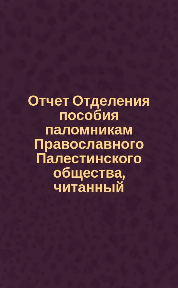 Отчет Отделения пособия паломникам Православного Палестинского общества, читанный ... ... помощником председателя С.С. Корсаковым в заседании Отделения 6 ноября 1885 г.