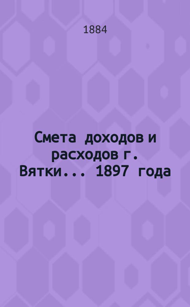 Смета доходов и расходов г. Вятки... 1897 года : Приложение...