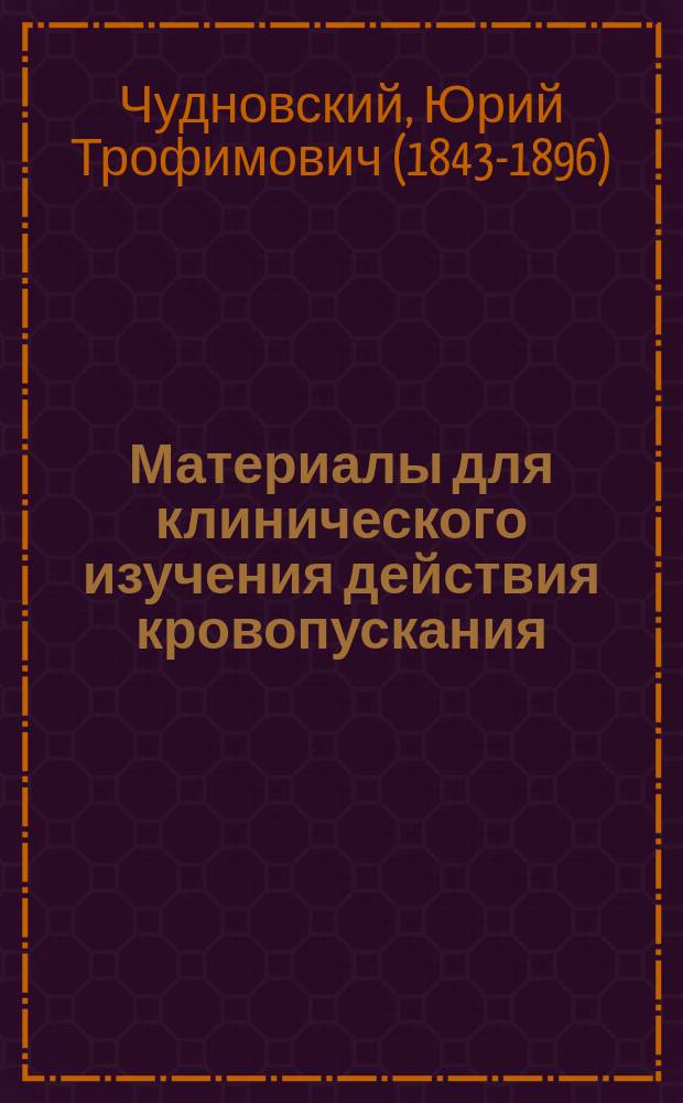 Материалы для клинического изучения действия кровопускания : Дис., написанная для получения степени д-ра мед. лекарем Юрием Чудновским, орд. Акад. клиники внутр. болезней проф. С.П. Боткина