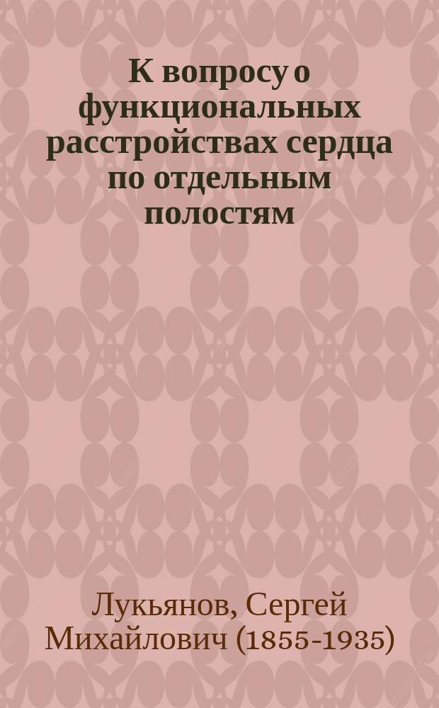 К вопросу о функциональных расстройствах сердца по отдельным полостям : Дис. на степ. д-ра мед. С.М. Лукьянова, ординатора Терапевт. клиники проф. С.П. Боткина