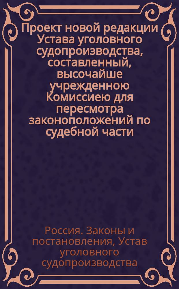 Проект новой редакции Устава уголовного судопроизводства, составленный, высочайше учрежденною Комиссиею для пересмотра законоположений по судебной части