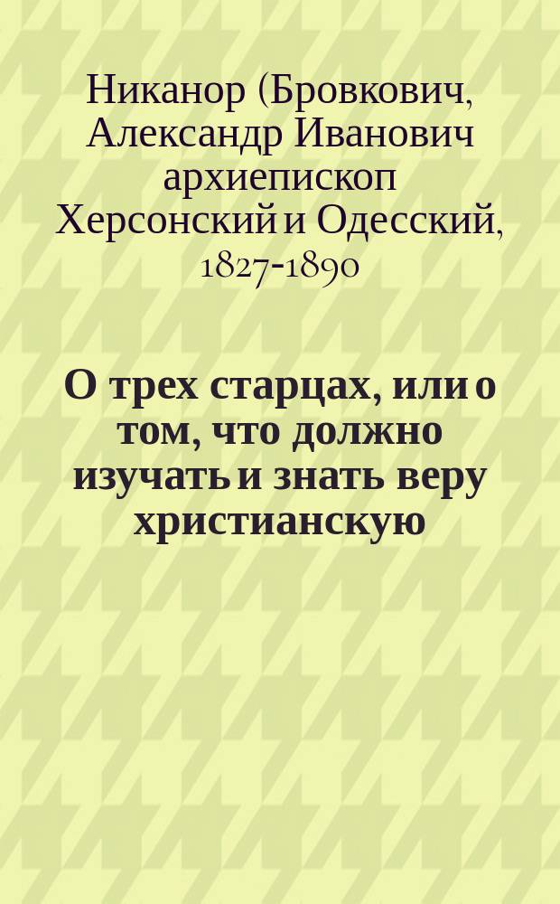 О трех старцах, или о том, что должно изучать и знать веру христианскую : Поучение преосвященного Никанора, архиепископа Херсон. и Одес., в церкви Одес. епарх. женского училища, в храмовой день иже во святых отца нашего Димитрия митрополита Ростовского : (Против гр. Л. Толстого)