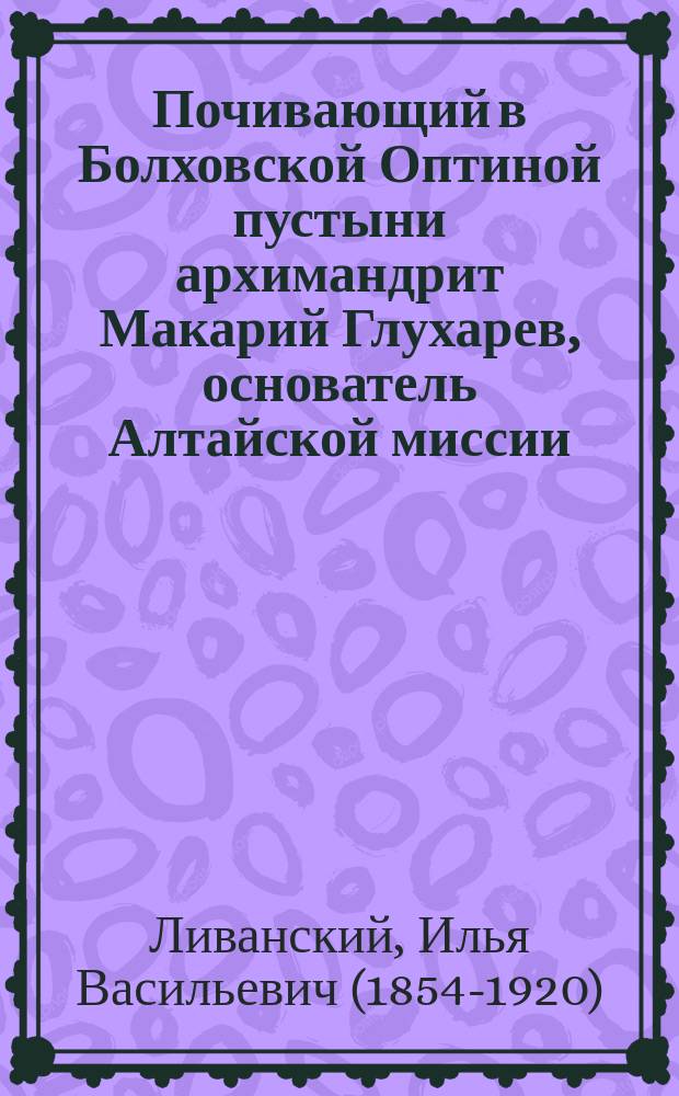 Почивающий в Болховской Оптиной пустыни архимандрит Макарий Глухарев, основатель Алтайской миссии : К сведениям о его личности и к материалам для его жизнеописания