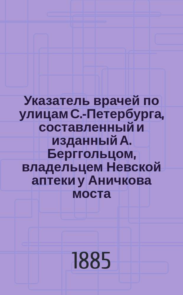 Указатель врачей по улицам С.-Петербурга, составленный и изданный А. Берггольцом, владельцем Невской аптеки у Аничкова моста, против дворца его высоч. Сергея Александровича в С.-Петербурге