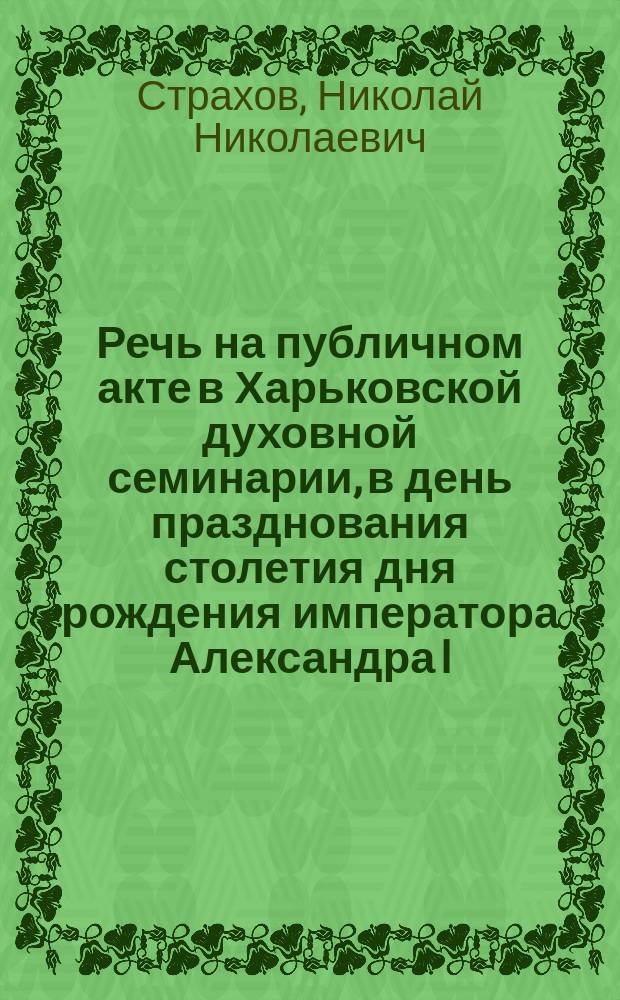 Речь на публичном акте в Харьковской духовной семинарии, в день празднования столетия дня рождения императора Александра I, произнесенная преподавателем Харьковской духовной семинарии Николаем Страховым 12-го дек. 1877 г.