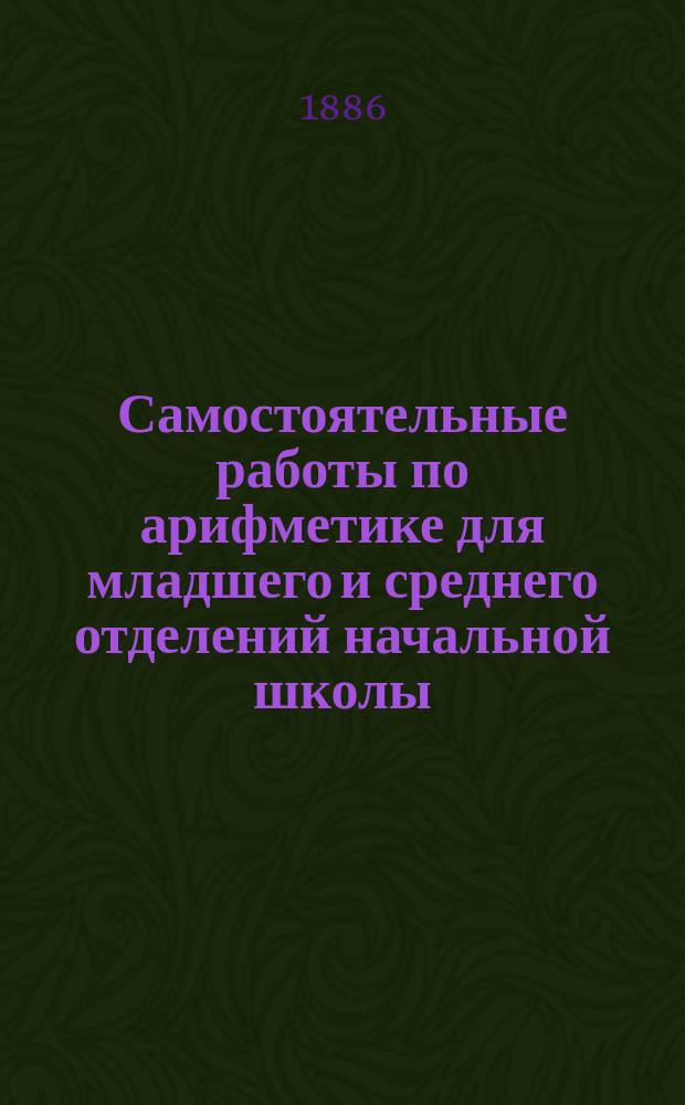 Самостоятельные работы по арифметике для младшего и среднего отделений начальной школы : Классное пособие при обучении арифметике по способу Грубе