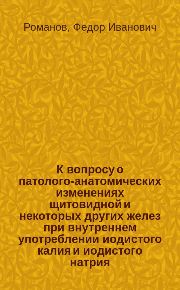 К вопросу о патолого-анатомических изменениях щитовидной и некоторых других желез при внутреннем употреблении иодистого калия и иодистого натрия : Дис. на степ. д-ра мед. Федора Романова