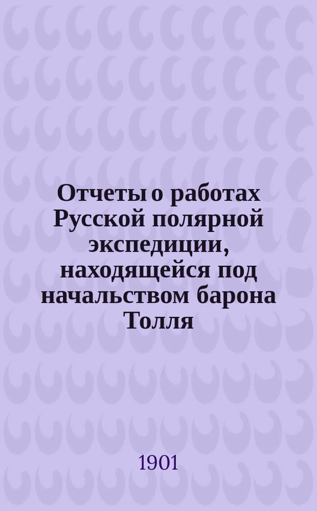 Отчеты о работах Русской полярной экспедиции, находящейся под начальством барона Толля. 1 : Донесение начальника экспедиции барона Э.В. Толля президенту Императорской Академии наук Великому Князю Константину Константиновичу