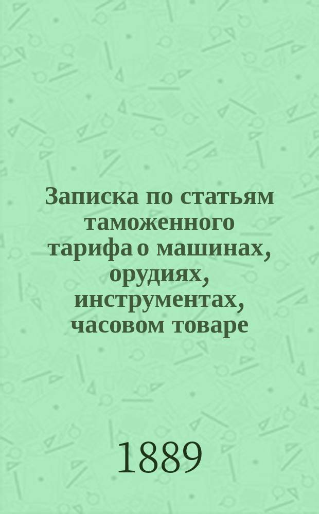 Записка по статьям таможенного тарифа о машинах, орудиях, инструментах, часовом товаре, экипажах и вагонах : составлена в 1887 г. профессром С.-Петербургского технологического института П. Афанасьевым, по официальным и частным сведениям, собранным по сентябрь 1887 г