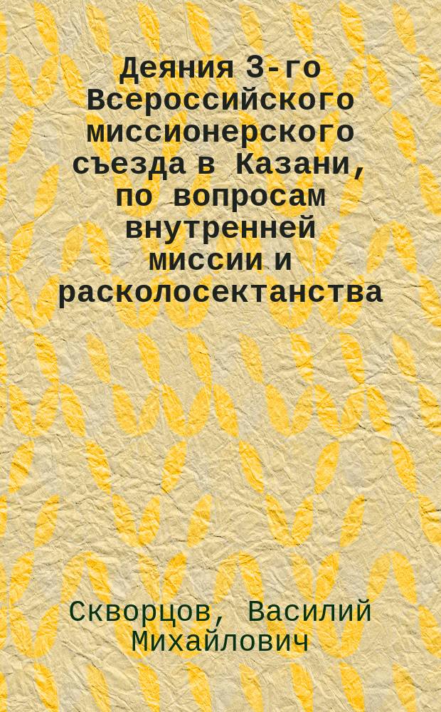 Деяния 3-го Всероссийского миссионерского съезда в Казани, по вопросам внутренней миссии и расколосектанства : С приложениями: постановлений 2-го Миссионерского съезда в Москве, правил о миссии, мнения Комитета министров о штунде и кассационного решения Сената о запрещенных сектантских собраниях