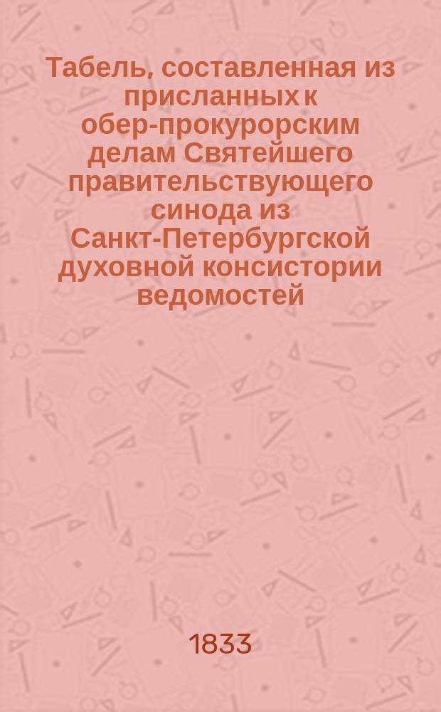 Табель, составленная из присланных к обер-прокурорским делам Святейшего правительствующего синода из Санкт-Петербургской духовной консистории ведомостей, сколько в течение истекшего 1832 года в столичном городе Санкт-Петербург обвенчано браков, сколько родилось и умерло мужеска и женска пола жителей, содержащих православную греко-российского исповедания веру. Подробная табель, составленная из церковных метрик: сколько, каких лет и какими болезнями умерло в С.-Петербурге жителей православного греко-российского исповедания в течение истекшего 1838 года