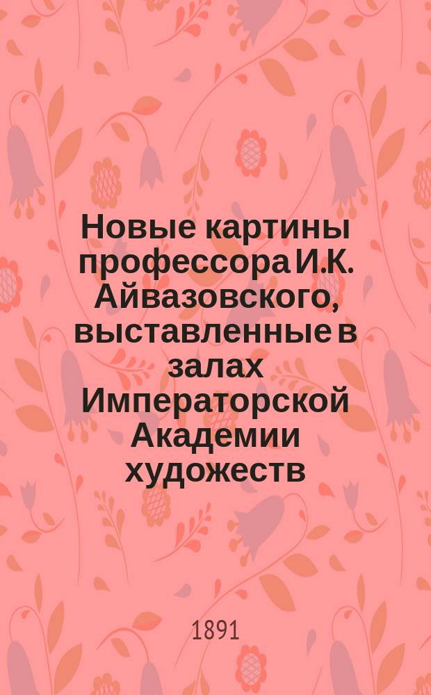 Новые картины профессора И.К. Айвазовского, выставленные в залах Императорской Академии художеств. 1891 г. : С портр. И.К. Айвазовского, его факс. и грав. изображением мастерской в Феодосии