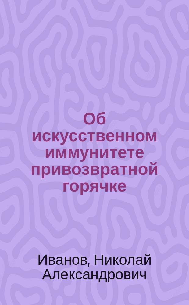 Об искусственном иммунитете привозвратной горячке : (Предварит. сообщ.) Н.А. Иванова, орд. Барачной больницы в память С.П. Боткина : Сообщ. на мед. совещании врачей Барачной в память С.П. Боткина больницы, 18 мая 1896 г