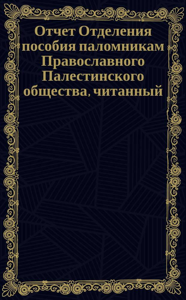 Отчет Отделения пособия паломникам Православного Палестинского общества, читанный ... ... председательствующим Ф.П. Корниловым в заседании Отделения 13 декабря 1883 г.