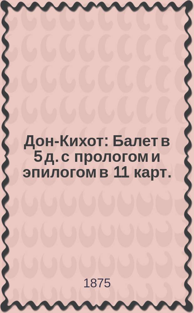 Дон-Кихот : Балет в 5 д. с прологом и эпилогом в 11 карт. : Либретто : (Сюжет заимствован из эпизодов поэмы Сервантеса "Дон Кихот")
