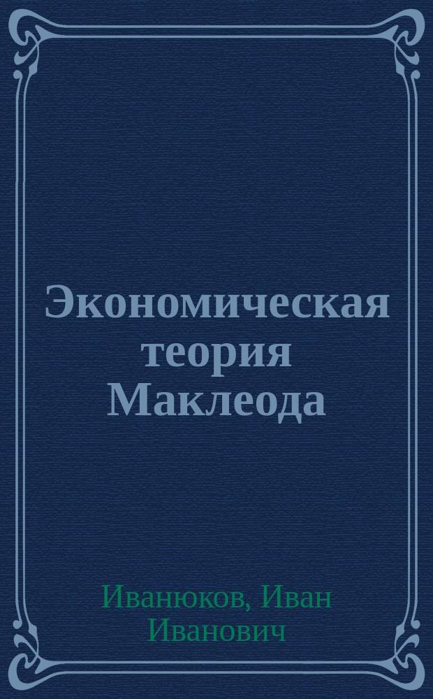 Экономическая теория Маклеода : Рассуждение, представл. в Юрид. фак. Имп. С.-Петерб. ун-та для получения степ. магистра полит. экономии И. Иванюковым