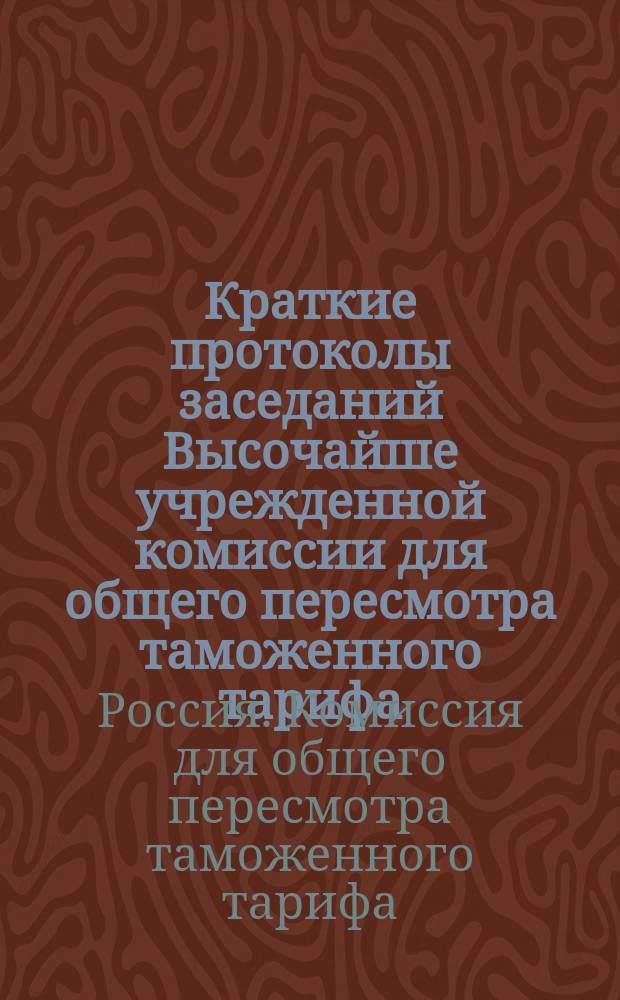 Краткие протоколы заседаний Высочайше учрежденной комиссии для общего пересмотра таможенного тарифа