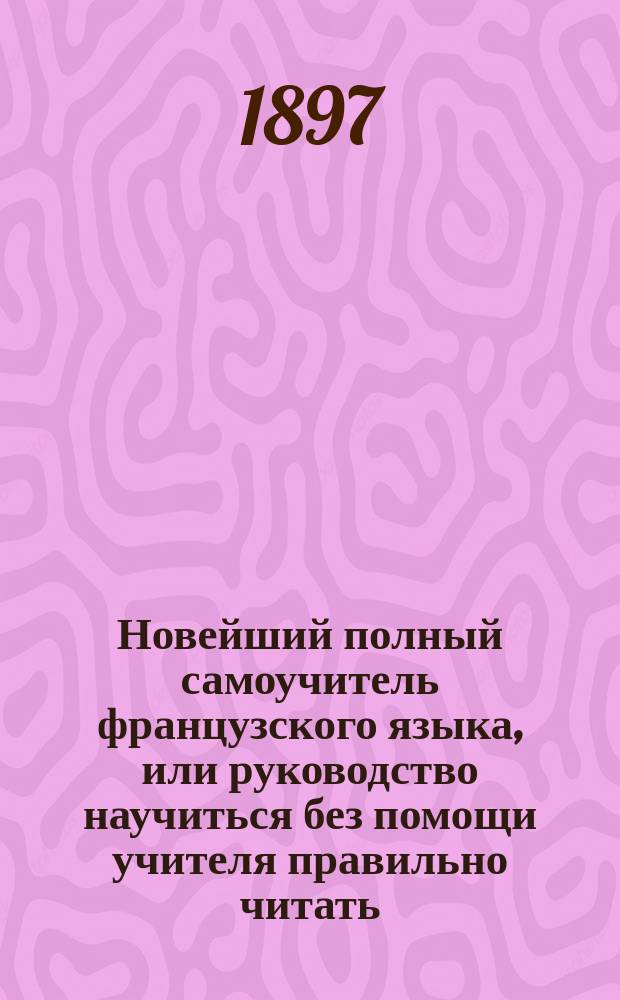 Новейший полный самоучитель французского языка, или руководство научиться без помощи учителя правильно читать, писать и говорить по-французски : С объяснением произношения букв, образцами для упражнения в чтении, крат. грамматикой... : Сост. по Э. Курсье и другим новейшим иностранным источникам : С прил. прописей и главнейших правил чисто- и правописания