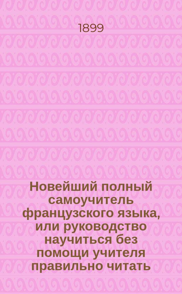 Новейший полный самоучитель французского языка, или руководство научиться без помощи учителя правильно читать, писать и говорить по-французски : С объяснением произношения букв, образцами для упражнения в чтении, крат. грамматикой... : Сост. по Э. Курсье и другим новейшим иностранным источникам : С прил. прописей и главнейших правил чисто- и правописания