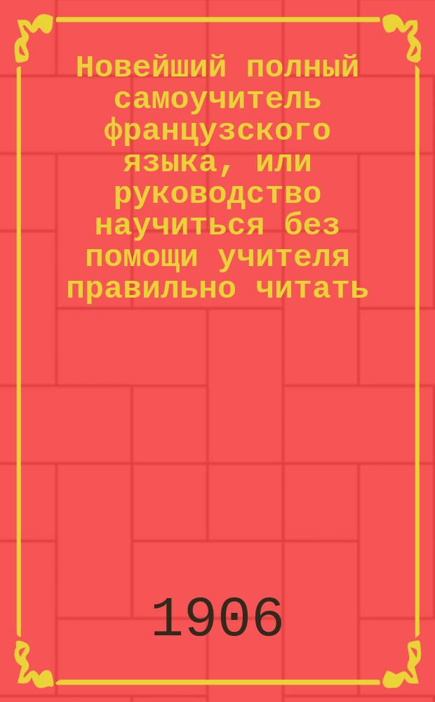 Новейший полный самоучитель французского языка, или руководство научиться без помощи учителя правильно читать, писать и говорить по-французски : С объяснением произношения букв, образцами для упражнения в чтении, крат. грамматикой... : Сост. по Э. Курсье и другим новейшим иностранным источникам : С прил. прописей и главнейших правил чисто- и правописания