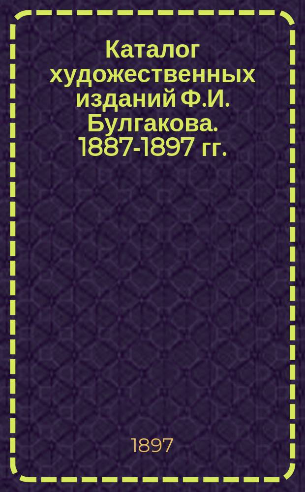 Каталог художественных изданий Ф.И. Булгакова. 1887-1897 гг. : (Более 1500 фототип. и автотип. с произведений рус. живописи и скульптуры)