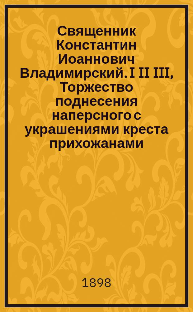 Священник Константин Иоаннович Владимирский. I II III, Торжество поднесения наперсного с украшениями креста прихожанами. Биографические сведения. Речи, произнесенные при торжестве поднесения наперсного с украшениями креста / Сост. В.И. Виноградовым