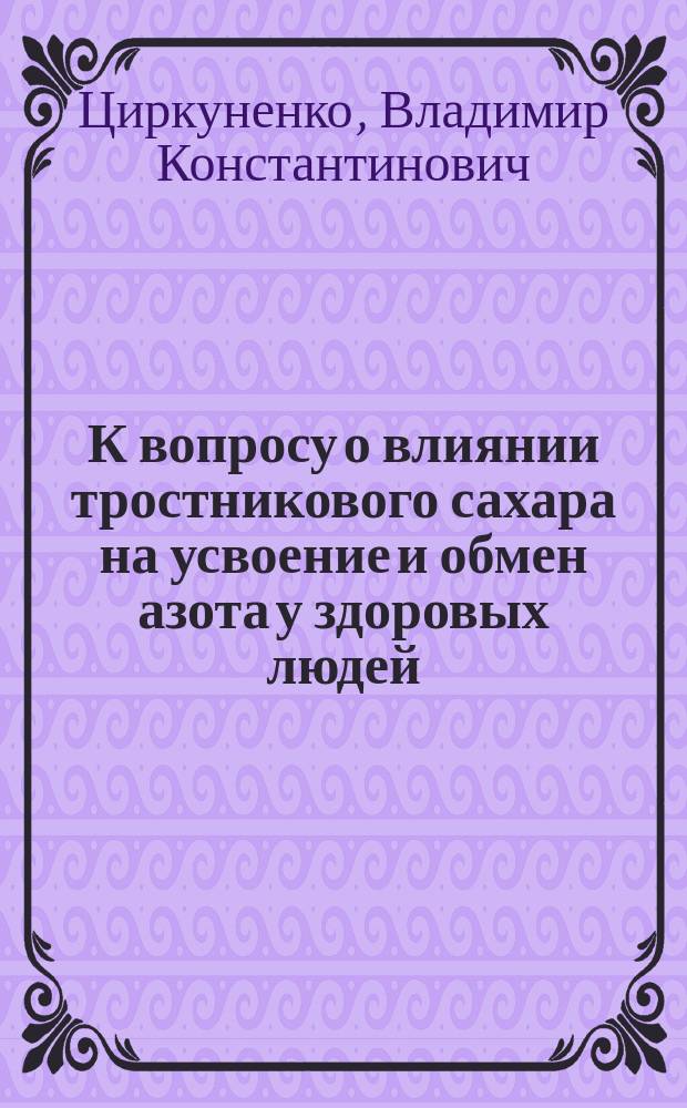 К вопросу о влиянии тростникового сахара на усвоение и обмен азота у здоровых людей : Дис. на степ. д-ра мед. Владимира Константиновича Циркуненко