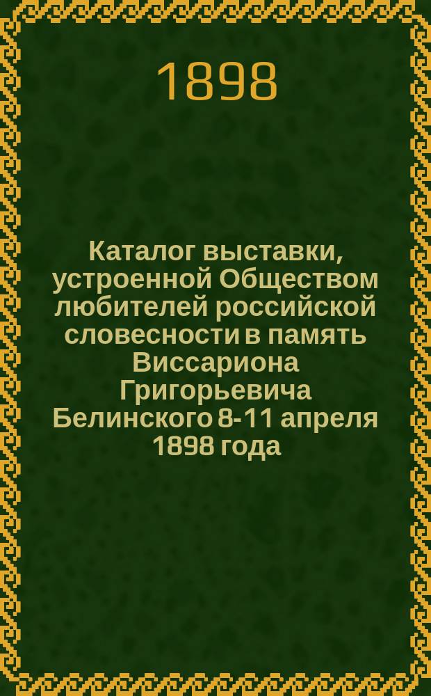 Каталог выставки, устроенной Обществом любителей российской словесности в память Виссариона Григорьевича Белинского 8-11 апреля 1898 года : Изд. О-ва любителей российской словесности ко дню торжеств. заседания 8 апр. 1898 г