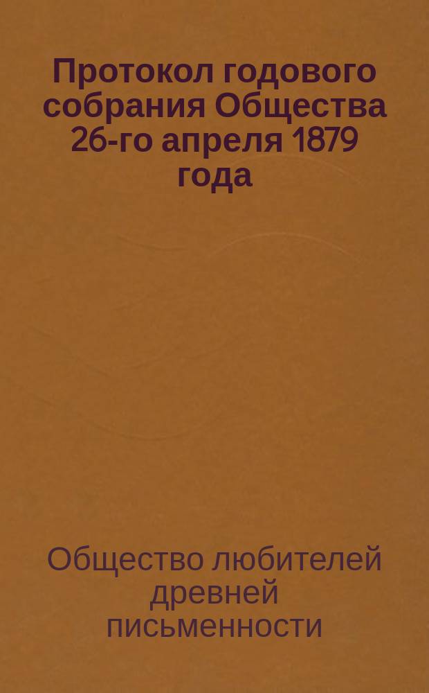 Протокол годового собрания Общества 26-го апреля 1879 года : С 7 прил. : (Описание рукописей и книгохранилищ, извлеч. из рукописей, монографии, свед. и заметки о памятниках древ. письменности и библиогр. перечни исслед. старин. текстов и свед. об изданиях, доставляемых О-ву разными лицами и учреждениями)